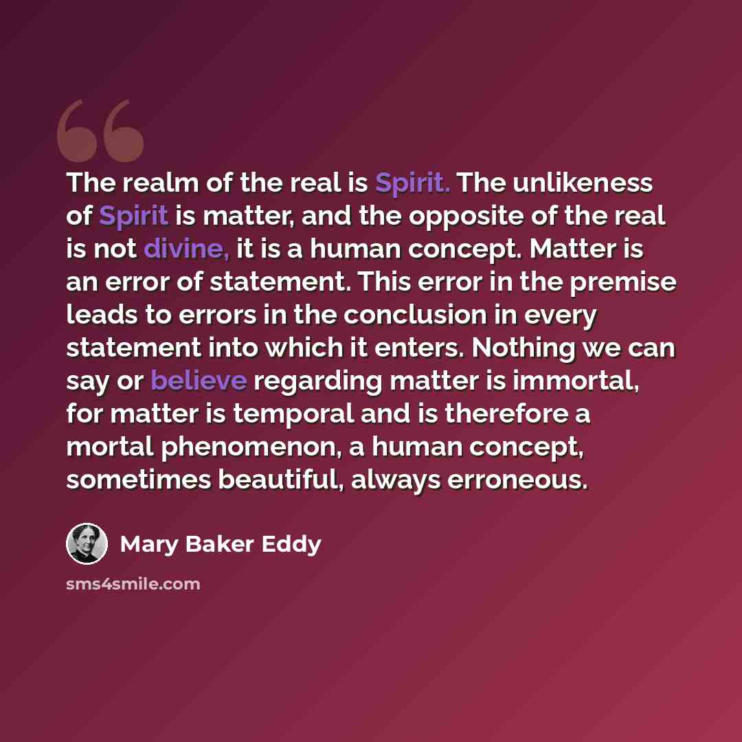 “The realm of the real is Spirit. The unlikeness of Spirit is matter, and the opposite of the real is not divine, it is a human concept. Matter is an error of statement. This error in the premise leads to errors in the conclusion in every statement into which it enters. Nothing we can say or…” quote by Mary Baker Eddy
