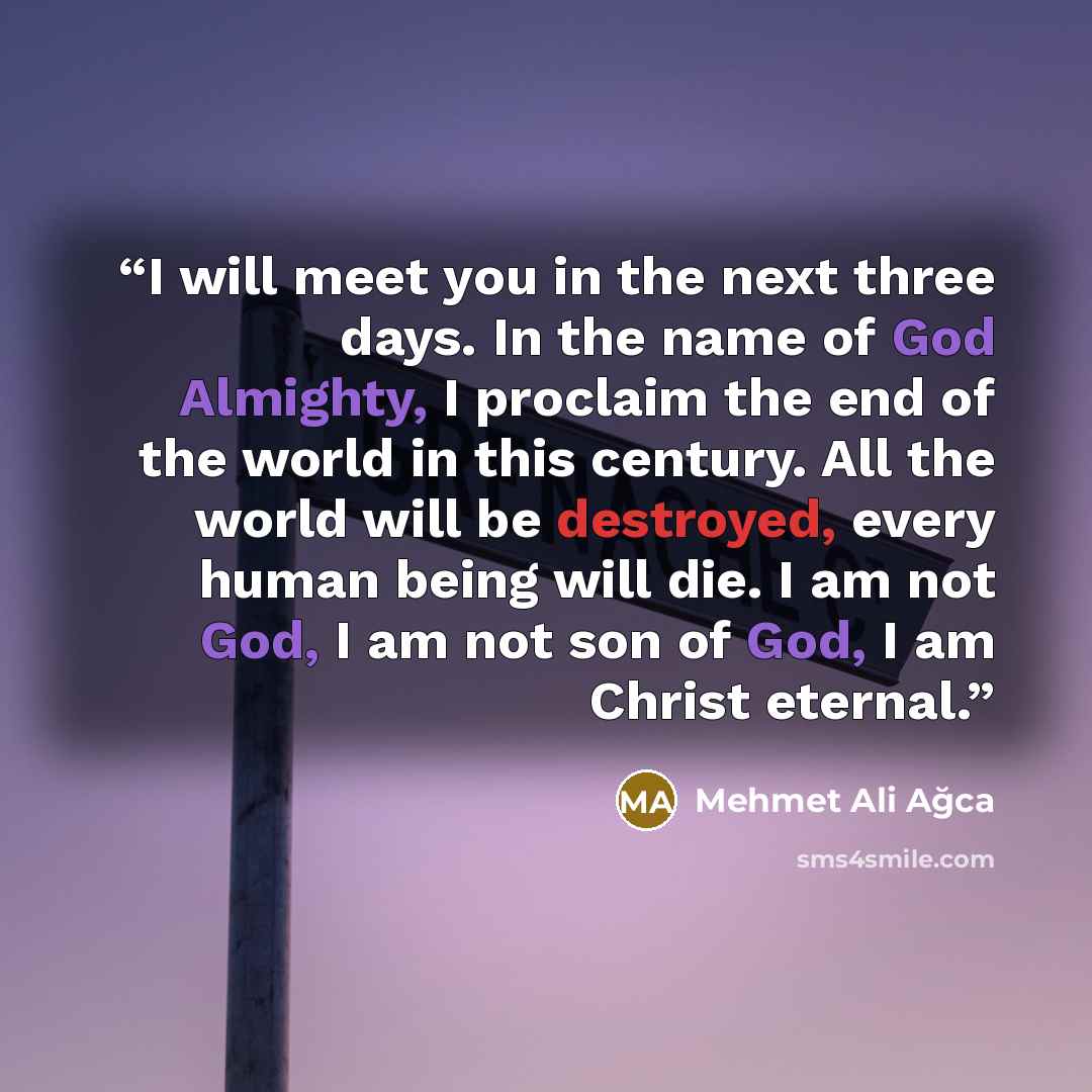 “I will meet you in the next three days. In the name of God Almighty, I proclaim the end of the world in this century. All the world will be destroyed, every human being will die. I am not God, I am not son of God, I am Christ eternal.” quote by Mehmet Ali Ağca
