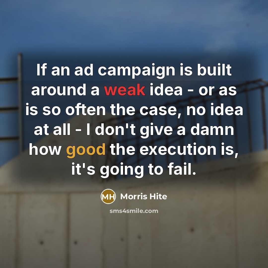 “If an ad campaign is built around a weak idea - or as is so often the case, no idea at all - I don't give a damn how good the execution is, it's going to fail.” quote by Morris Hite