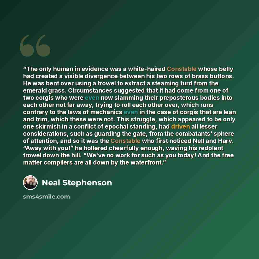 “The only human in evidence was a white-haired Constable whose belly had created a visible divergence between his two rows of brass buttons. He was bent over using a trowel to extract a steaming turd from the emerald grass. Circumstances suggested that it had come from one of two corgis who were…” quote by Neal Stephenson
