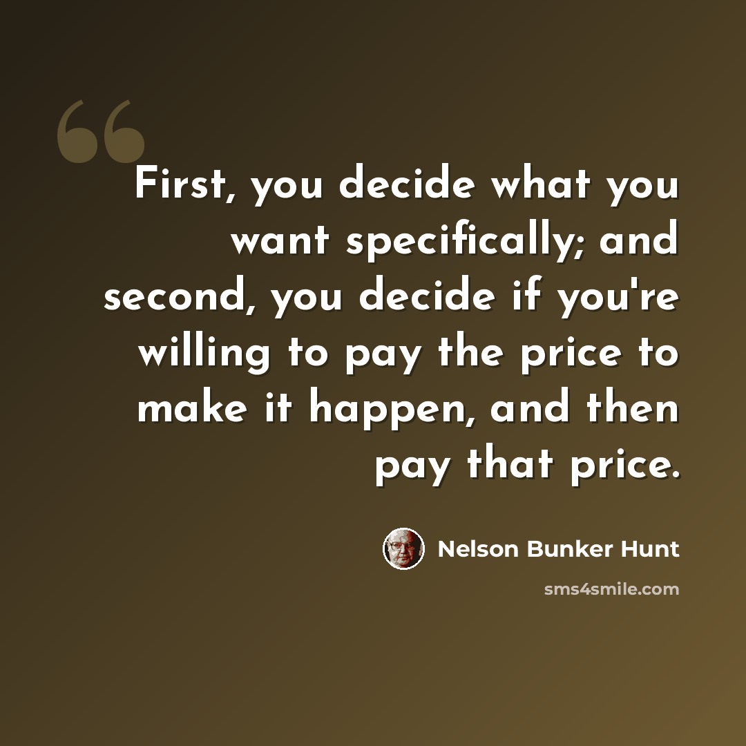 “First, you decide what you want specifically; and second, you decide if you're willing to pay the price to make it happen, and then pay that price.” quote by Nelson Bunker Hunt