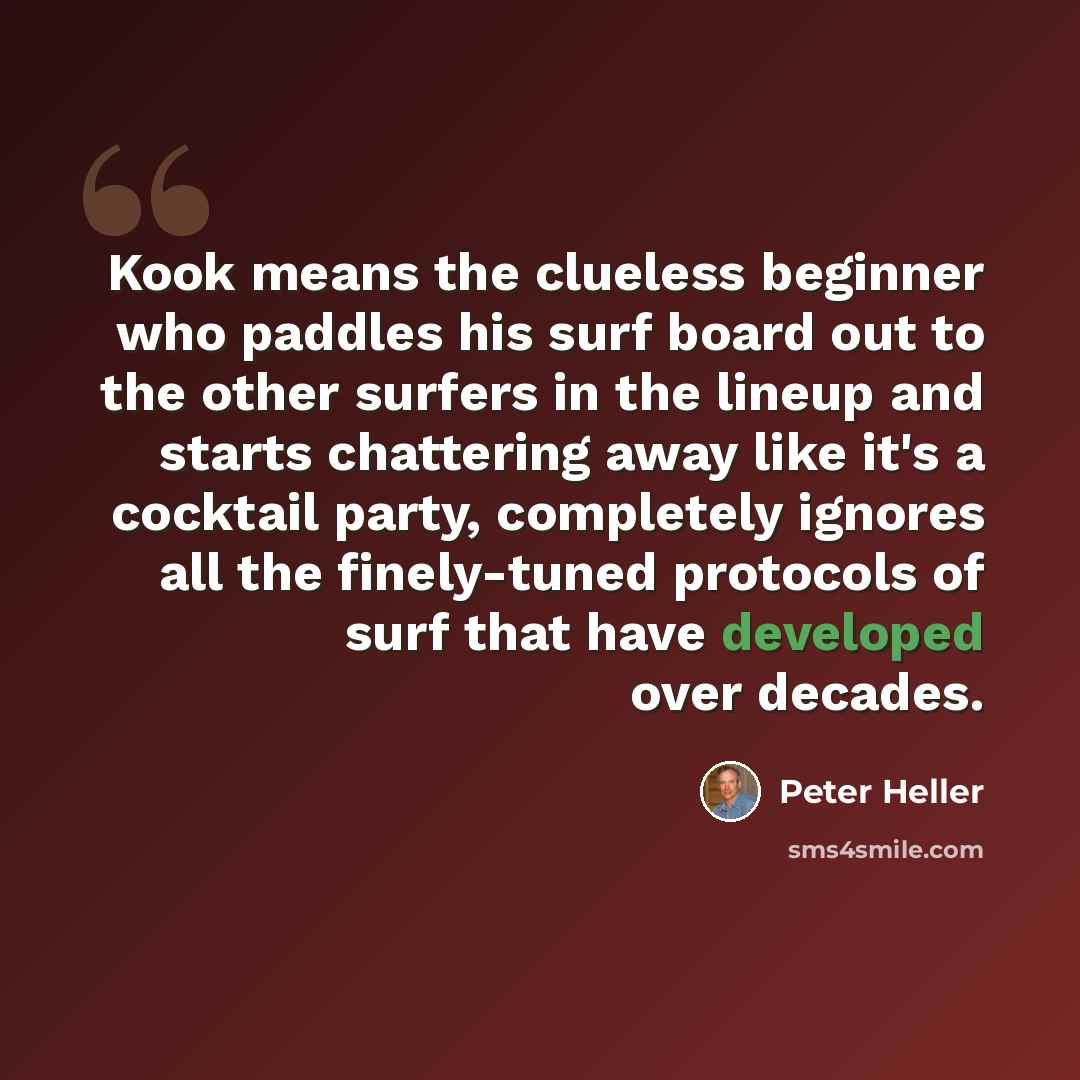 “Kook means the clueless beginner who paddles his surf board out to the other surfers in the lineup and starts chattering away like it's a cocktail party, completely ignores all the finely-tuned protocols of surf that have developed over decades.” quote by Peter Heller