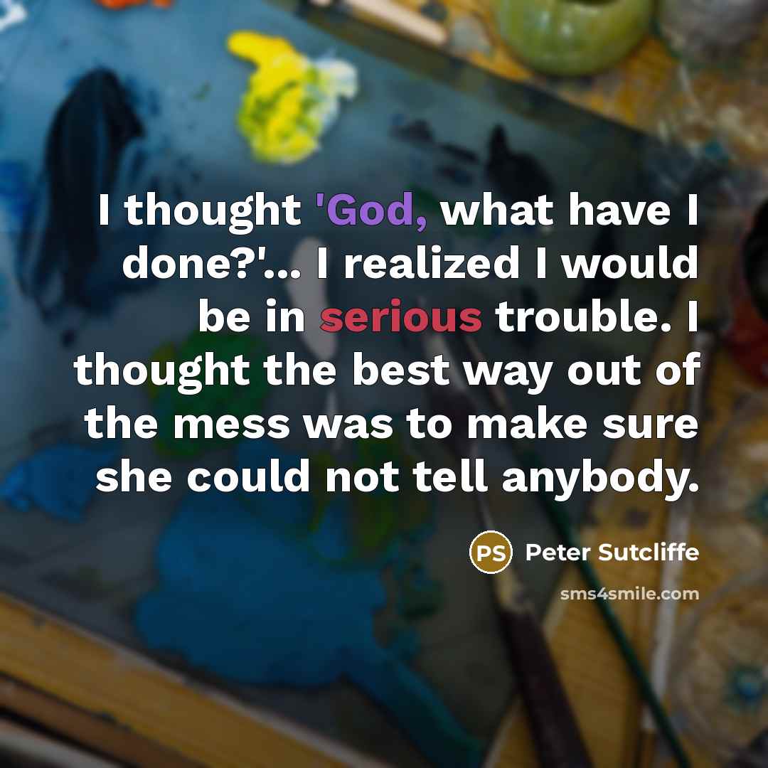“I thought 'God, what have I done?'... I realized I would be in serious trouble. I thought the best way out of the mess was to make sure she could not tell anybody.” quote by Peter Sutcliffe