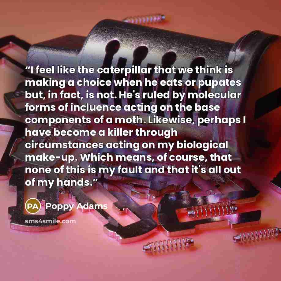 “I feel like the caterpillar that we think is making a choice when he eats or pupates but, in fact, is not. He's ruled by molecular forms of incluence acting on the base components of a moth. Likewise, perhaps I have become a killer through circumstances acting on my biological make-up. Which…” quote by Poppy Adams