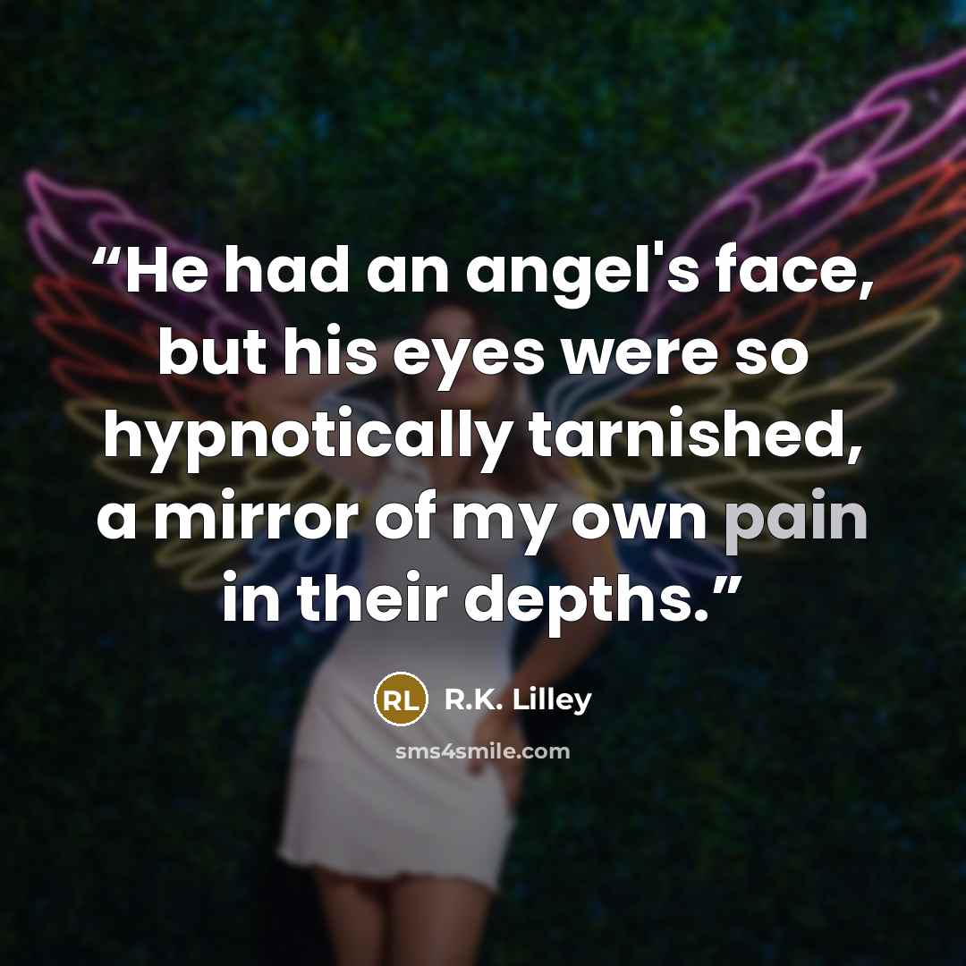“He had an angel's face, but his eyes were so hypnotically tarnished, a mirror of my own pain in their depths.” quote by R.K. Lilley