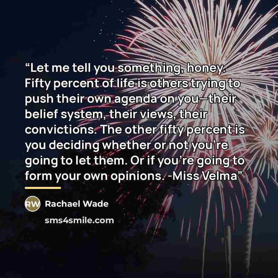 “Let me tell you something, honey. Fifty percent of life is others trying to push their own agenda on you—their belief system, their views, their convictions. The other fifty percent is you deciding whether or not you’re going to let them. Or if you’re going to form your own opinions. -Miss Velma” quote by Rachael Wade