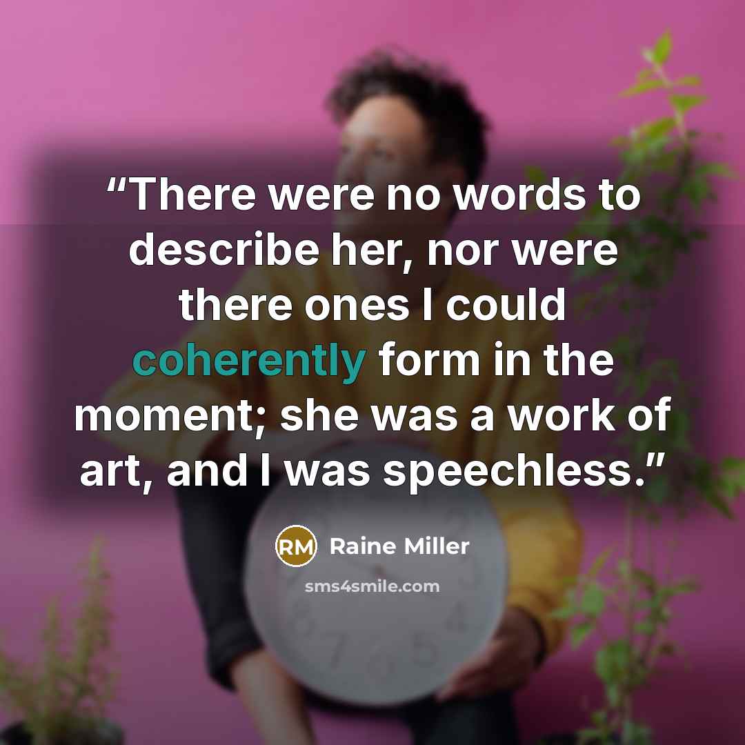 “There were no words to describe her, nor were there ones I could coherently form in the moment; she was a work of art, and I was speechless.” quote by Raine Miller