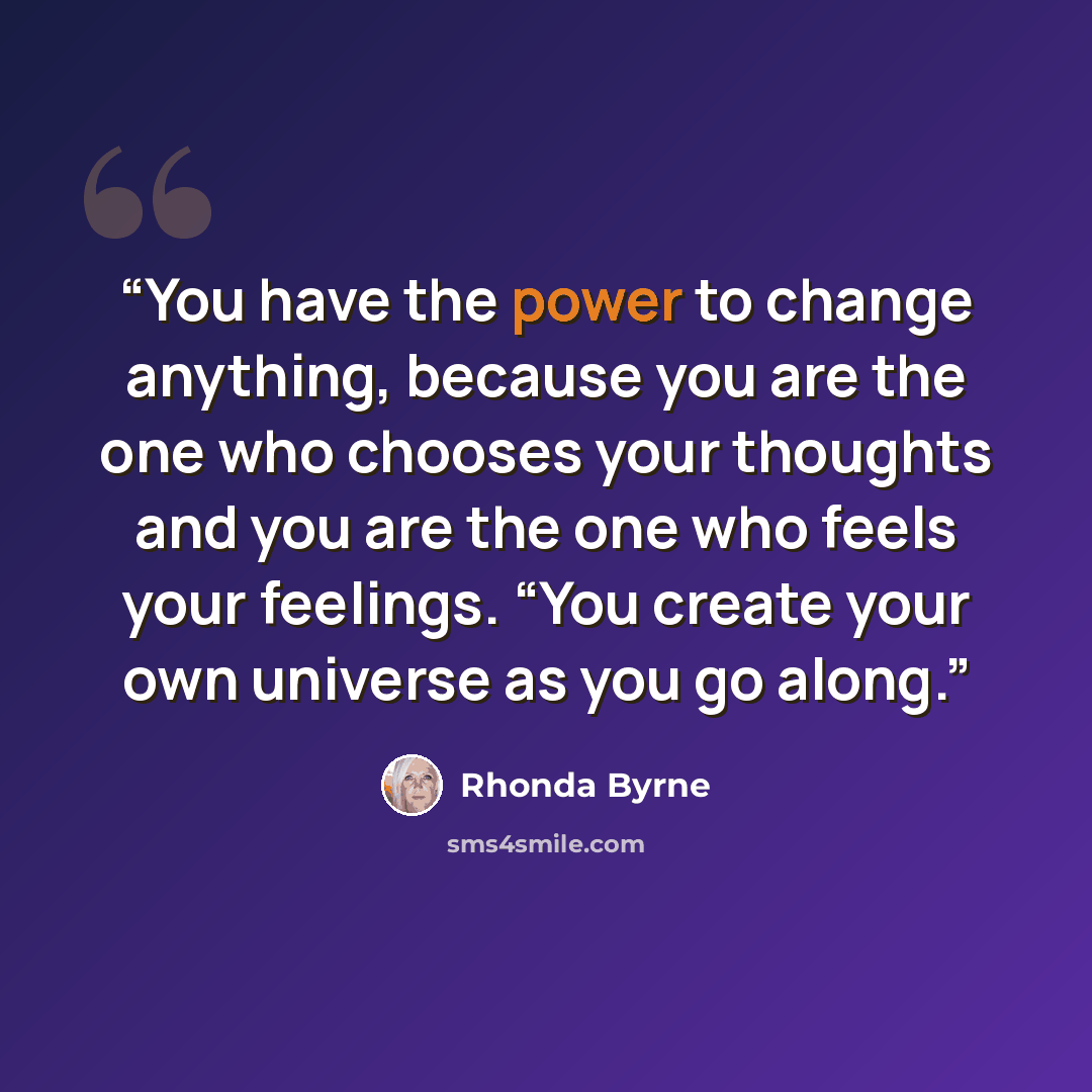 “You have the power to change anything, because you are the one who chooses your thoughts and you are the one who feels your feelings. “You create your own universe as you go along.” quote by Rhonda Byrne