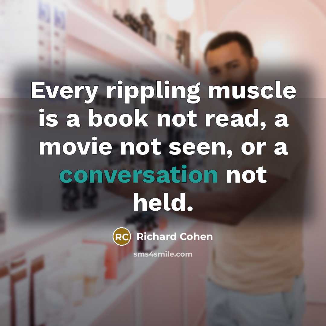 “Every rippling muscle is a book not read, a movie not seen, or a conversation not held.” quote by Richard Cohen