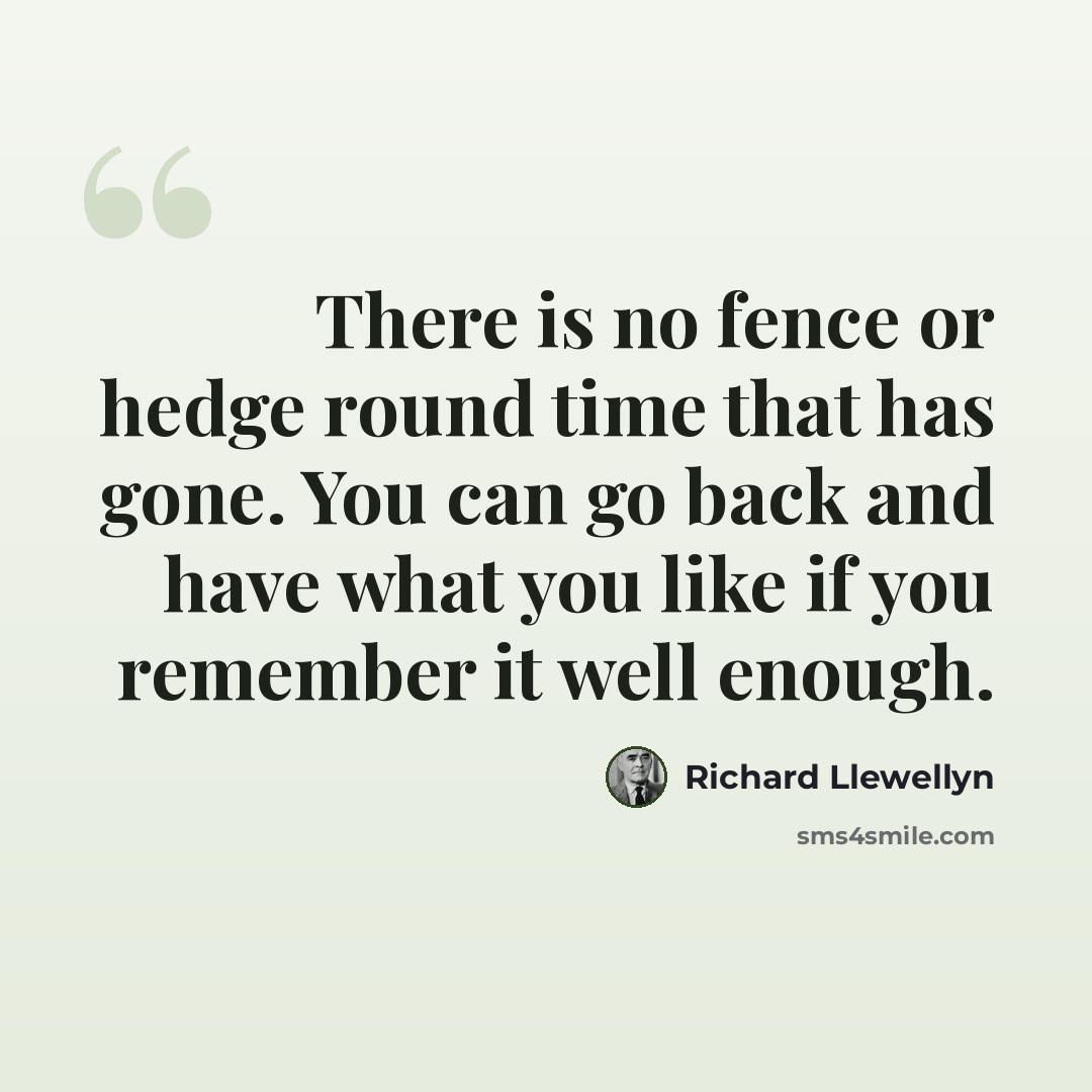 “There is no fence or hedge round time that has gone. You can go back and have what you like if you remember it well enough.” quote by Richard Llewellyn