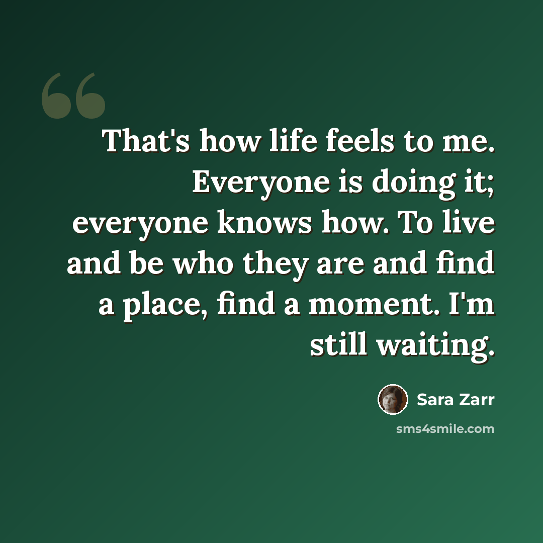 “That's how life feels to me. Everyone is doing it; everyone knows how. To live and be who they are and find a place, find a moment. I'm still waiting.” quote by Sara Zarr