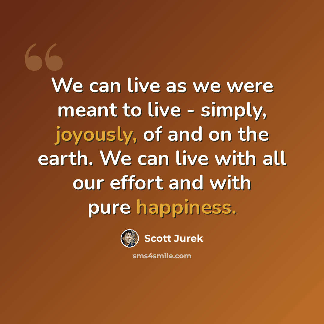 “We can live as we were meant to live - simply, joyously, of and on the earth. We can live with all our effort and with pure happiness.” quote by Scott Jurek