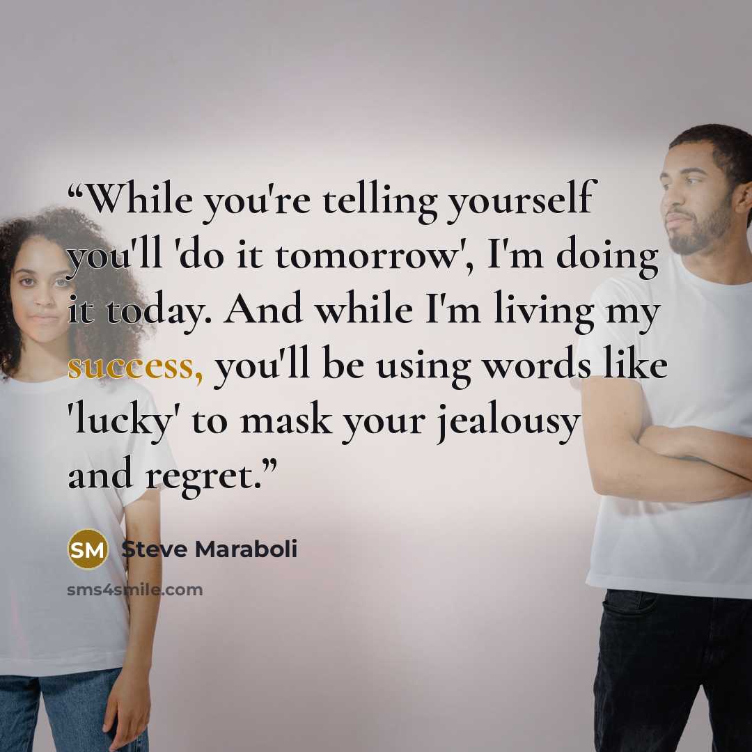 “While you're telling yourself you'll 'do it tomorrow', I'm doing it today. And while I'm living my success, you'll be using words like 'lucky' to mask your jealousy and regret.” quote by Steve Maraboli