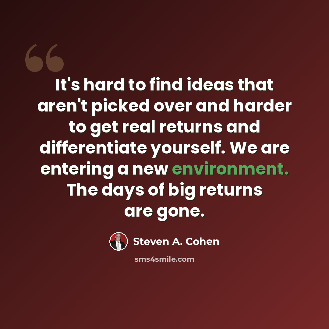 “It's hard to find ideas that aren't picked over and harder to get real returns and differentiate yourself. We are entering a new environment. The days of big returns are gone.” quote by Steven A. Cohen