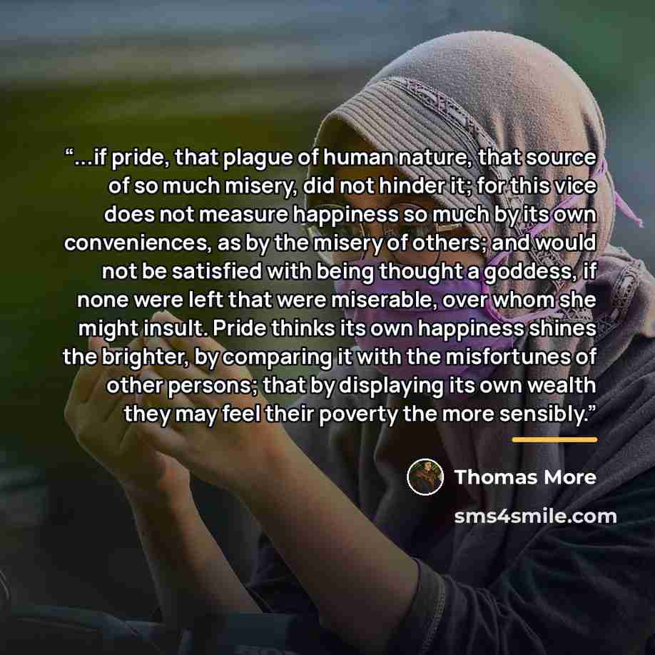“...if pride, that plague of human nature, that source of so much misery, did not hinder it; for this vice does not measure happiness so much by its own conveniences, as by the misery of others; and would not be satisfied with being thought a goddess, if none were left that were miserable, over…” quote by Thomas More