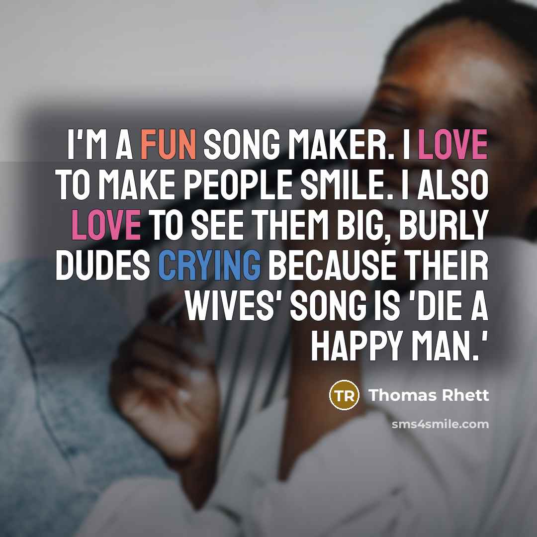 “I'm a fun song maker. I love to make people smile. I also love to see them big, burly dudes crying because their wives' song is 'Die a Happy Man.'” quote by Thomas Rhett