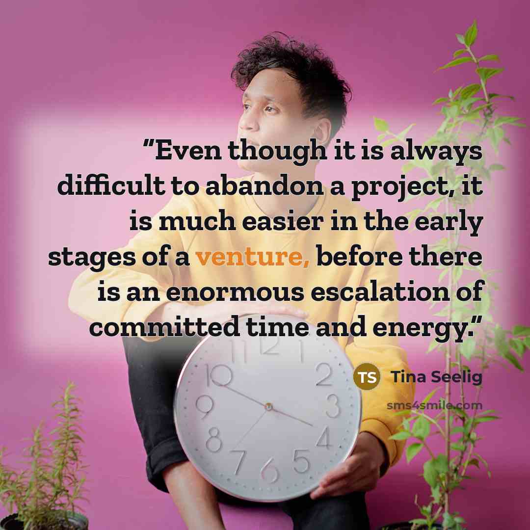 “Even though it is always difficult to abandon a project, it is much easier in the early stages of a venture, before there is an enormous escalation of committed time and energy.” quote by Tina Seelig