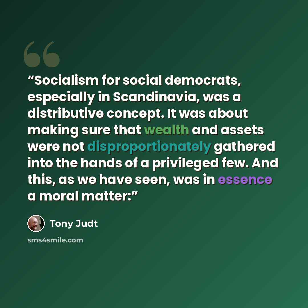 “Socialism for social democrats, especially in Scandinavia, was a distributive concept. It was about making sure that wealth and assets were not disproportionately gathered into the hands of a privileged few. And this, as we have seen, was in essence a moral matter:” quote by Tony Judt