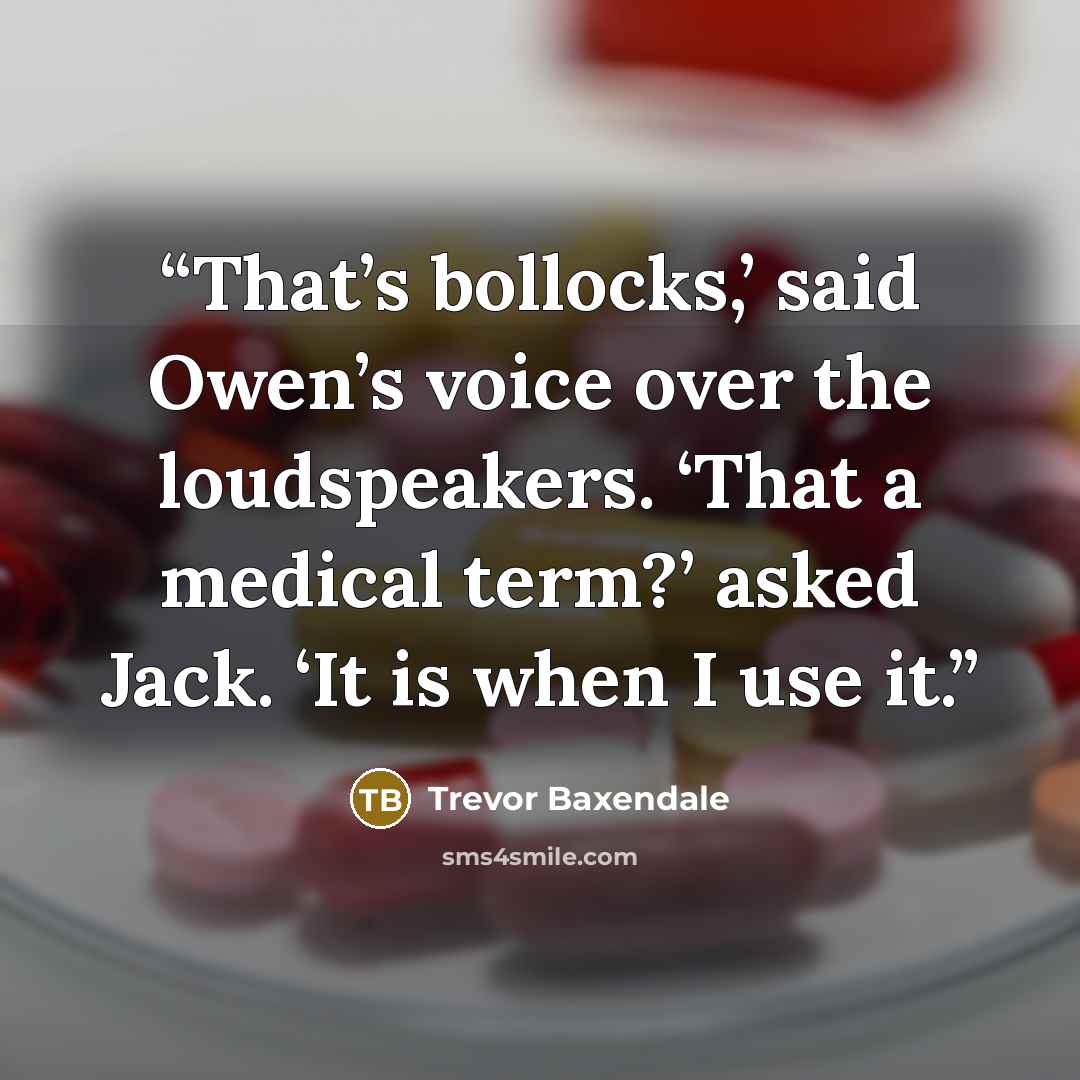“That’s bollocks,’ said Owen’s voice over the loudspeakers. ‘That a medical term?’ asked Jack. ‘It is when I use it.” quote by Trevor Baxendale