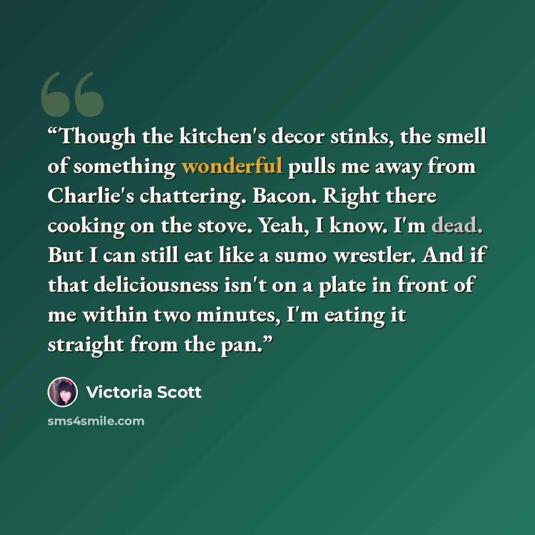 “Though the kitchen's decor stinks, the smell of something wonderful pulls me away from Charlie's chattering. Bacon. Right there cooking on the stove. Yeah, I know. I'm dead. But I can still eat like a sumo wrestler. And if that deliciousness isn't on a plate in front of me within two minutes, I'm…” quote by Victoria Scott