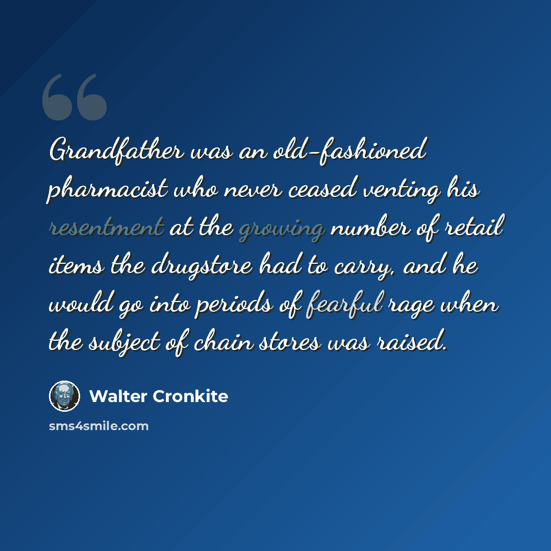 “Grandfather was an old-fashioned pharmacist who never ceased venting his resentment at the growing number of retail items the drugstore had to carry, and he would go into periods of fearful rage when the subject of chain stores was raised.” quote by Walter Cronkite