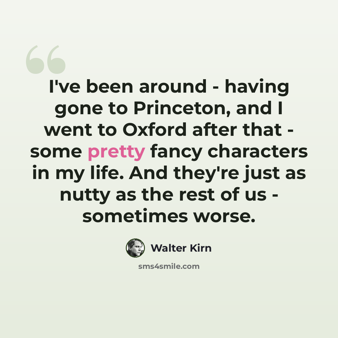 “I've been around - having gone to Princeton, and I went to Oxford after that - some pretty fancy characters in my life. And they're just as nutty as the rest of us - sometimes worse.” quote by Walter Kirn