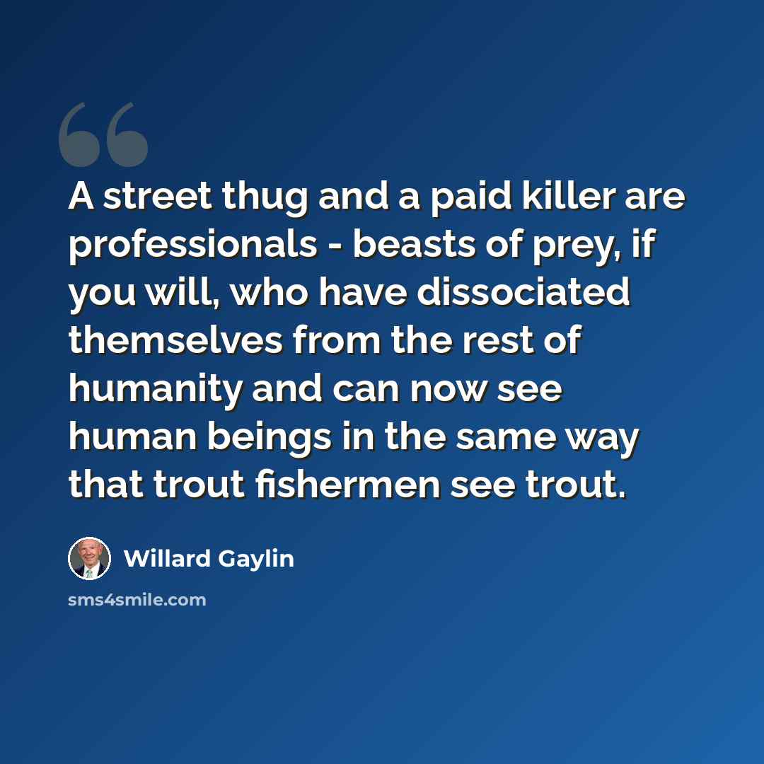 “A street thug and a paid killer are professionals - beasts of prey, if you will, who have dissociated themselves from the rest of humanity and can now see human beings in the same way that trout fishermen see trout.” quote by Willard Gaylin