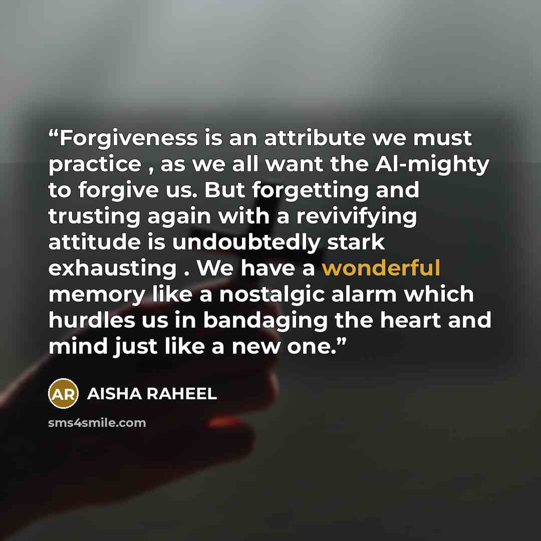 “Forgiveness is an attribute we must practice , as we all want the Al-mighty to forgive us. But forgetting and trusting again with a revivifying attitude is undoubtedly stark exhausting . We have a wonderful memory like a nostalgic alarm which hurdles us in bandaging the heart and mind just like a…” quote by AISHA RAHEEL