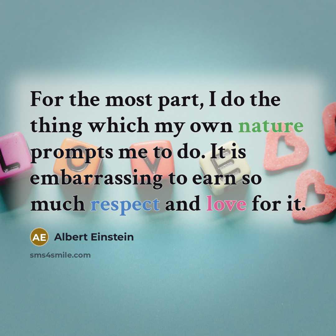 “For the most part, I do the thing which my own nature prompts me to do. It is embarrassing to earn so much respect and love for it.” quote by Albert Einstein