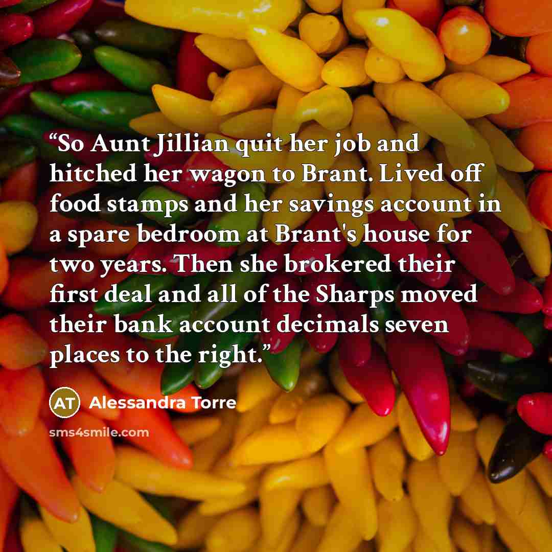 “So Aunt Jillian quit her job and hitched her wagon to Brant. Lived off food stamps and her savings account in a spare bedroom at Brant's house for two years. Then she brokered their first deal and all of the Sharps moved their bank account decimals seven places to the right.” quote by Alessandra Torre