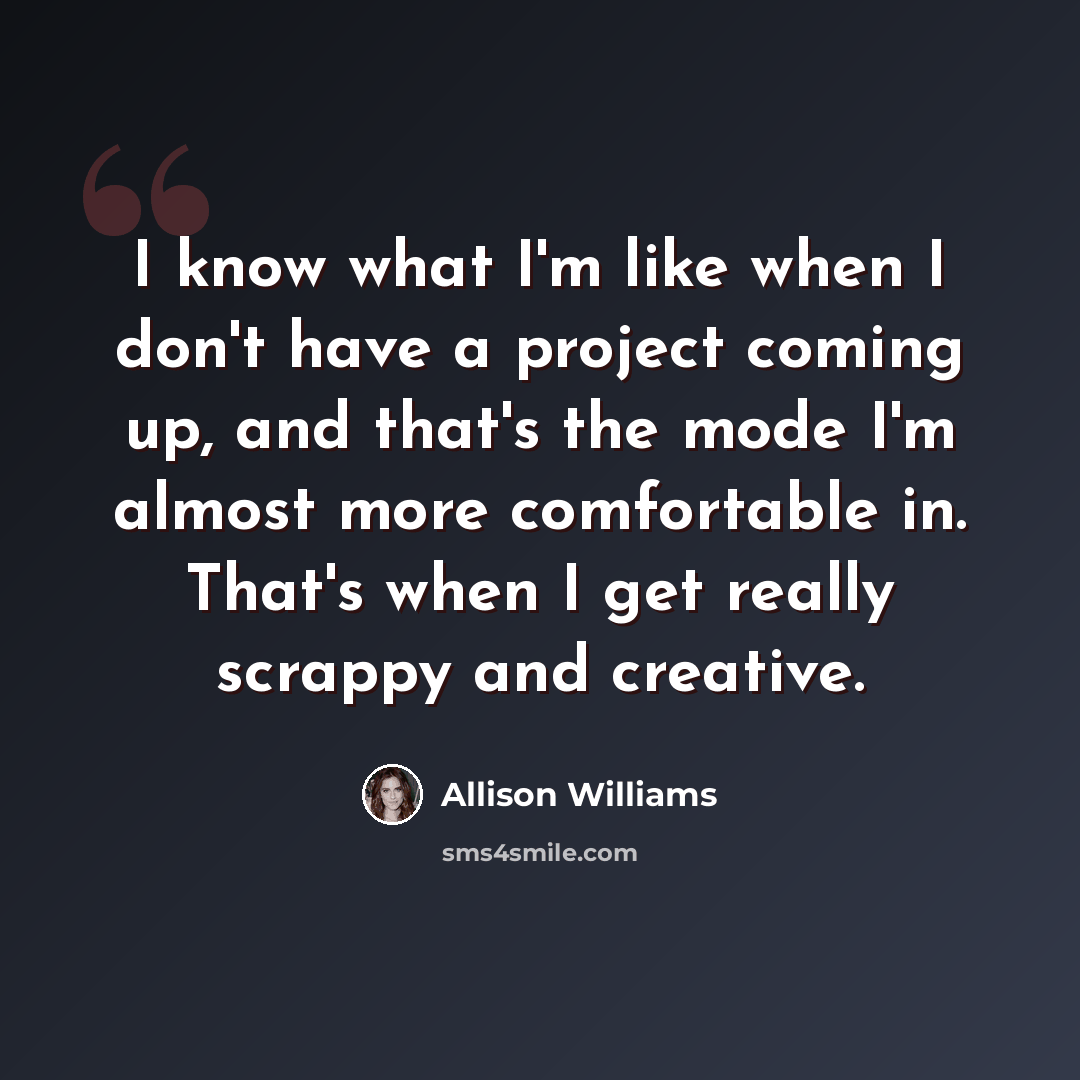“I know what I'm like when I don't have a project coming up, and that's the mode I'm almost more comfortable in. That's when I get really scrappy and creative.” quote by Allison Williams