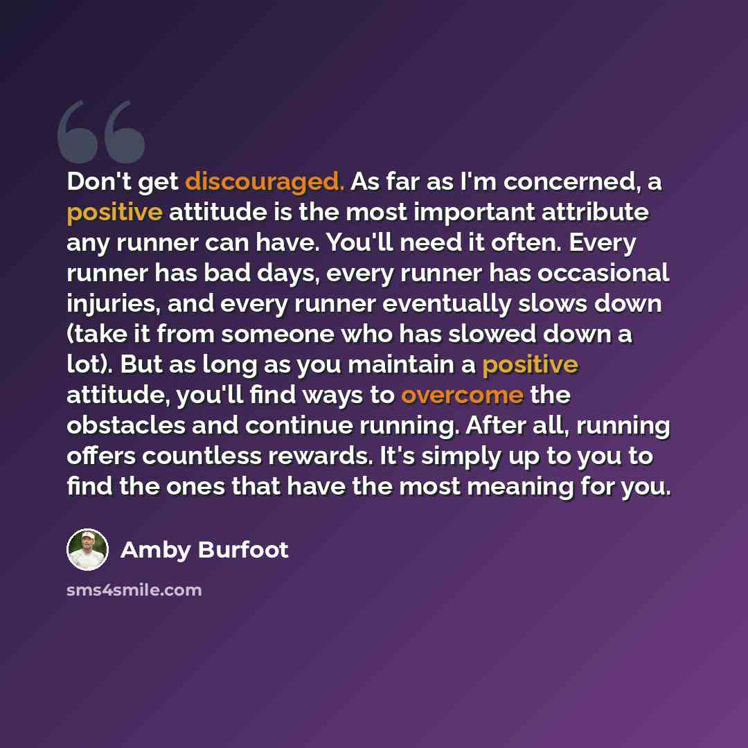 “Don't get discouraged. As far as I'm concerned, a positive attitude is the most important attribute any runner can have. You'll need it often. Every runner has bad days, every runner has occasional injuries, and every runner eventually slows down (take it from someone who has slowed down a lot)…” quote by Amby Burfoot