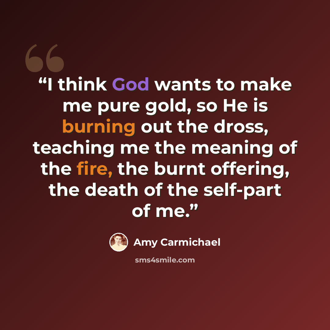 “I think God wants to make me pure gold, so He is burning out the dross, teaching me the meaning of the fire, the burnt offering, the death of the self-part of me.” quote by Amy Carmichael