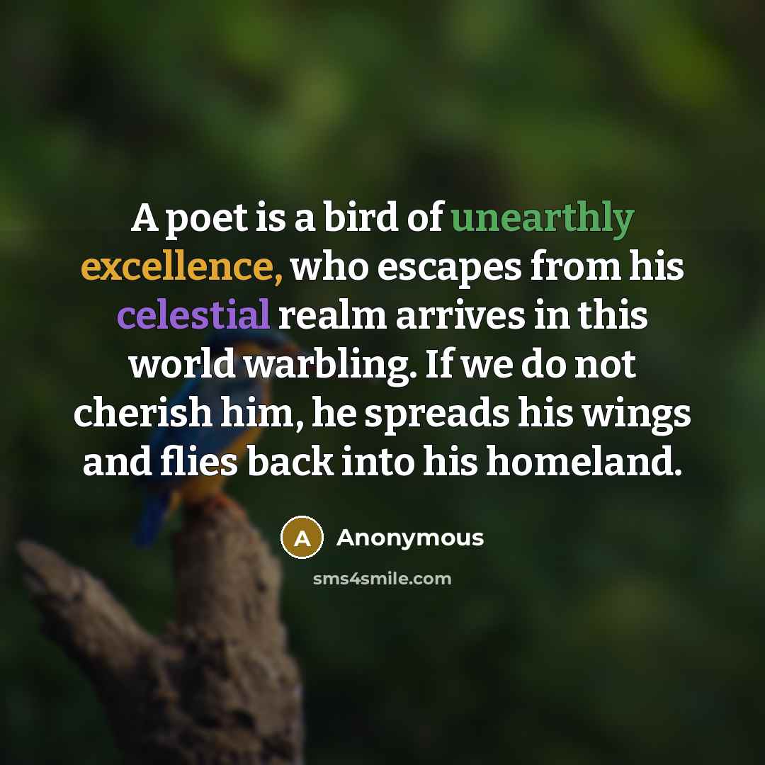 “A poet is a bird of unearthly excellence, who escapes from his celestial realm arrives in this world warbling. If we do not cherish him, he spreads his wings and flies back into his homeland.” quote by Anonymous