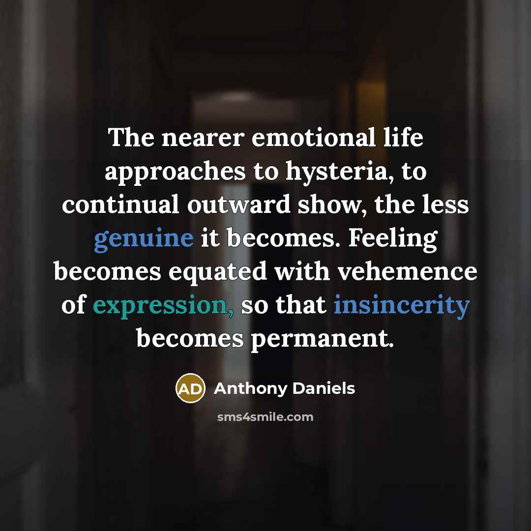 “The nearer emotional life approaches to hysteria, to continual outward show, the less genuine it becomes. Feeling becomes equated with vehemence of expression, so that insincerity becomes permanent.” quote by Anthony Daniels