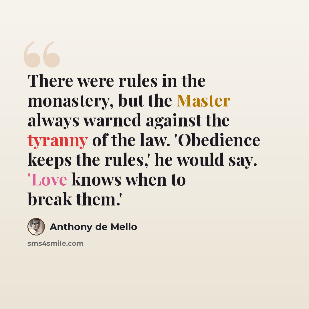 “There were rules in the monastery, but the Master always warned against the tyranny of the law. 'Obedience keeps the rules,' he would say. 'Love knows when to break them.'” quote by Anthony de Mello