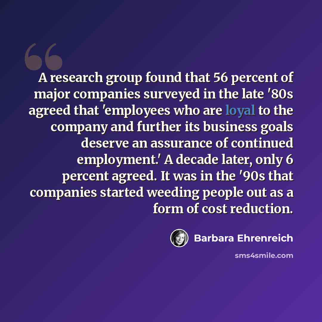 “A research group found that 56 percent of major companies surveyed in the late '80s agreed that 'employees who are loyal to the company and further its business goals deserve an assurance of continued employment.' A decade later, only 6 percent agreed. It was in the '90s that companies started…” quote by Barbara Ehrenreich