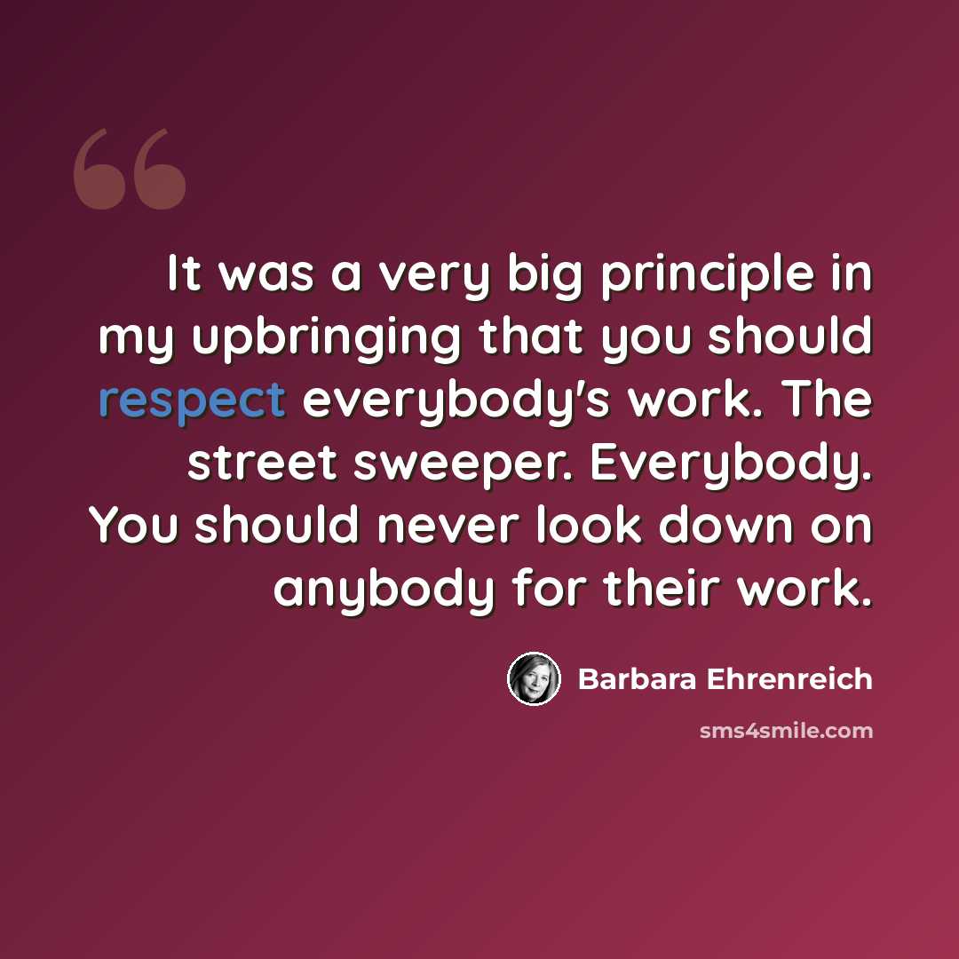 “It was a very big principle in my upbringing that you should respect everybody's work. The street sweeper. Everybody. You should never look down on anybody for their work.” quote by Barbara Ehrenreich