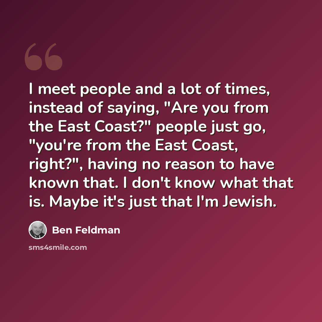 “I meet people and a lot of times, instead of saying, "Are you from the East Coast?" people just go, "you're from the East Coast, right?", having no reason to have known that. I don't know what that is. Maybe it's just that I'm Jewish.” quote by Ben Feldman