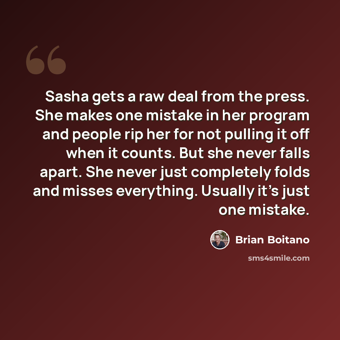 “Sasha gets a raw deal from the press. She makes one mistake in her program and people rip her for not pulling it off when it counts. But she never falls apart. She never just completely folds and misses everything. Usually it's just one mistake.” quote by Brian Boitano