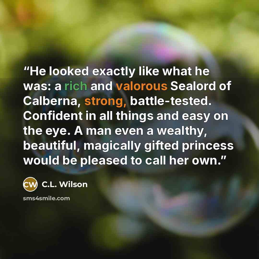 “He looked exactly like what he was: a rich and valorous Sealord of Calberna, strong, battle-tested. Confident in all things and easy on the eye. A man even a wealthy, beautiful, magically gifted princess would be pleased to call her own.” quote by C.L. Wilson