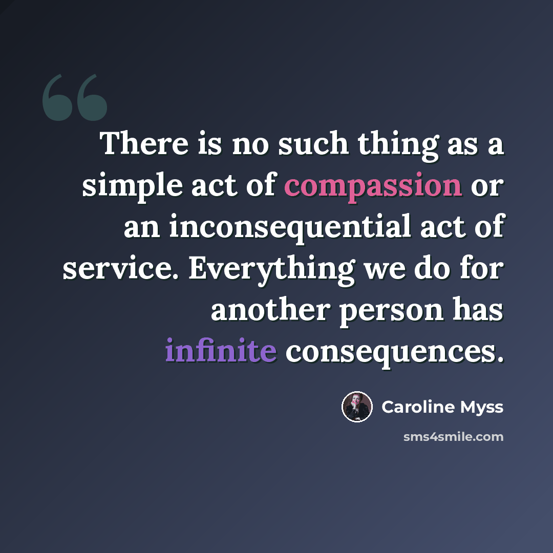 “There is no such thing as a simple act of compassion or an inconsequential act of service. Everything we do for another person has infinite consequences.” quote by Caroline Myss