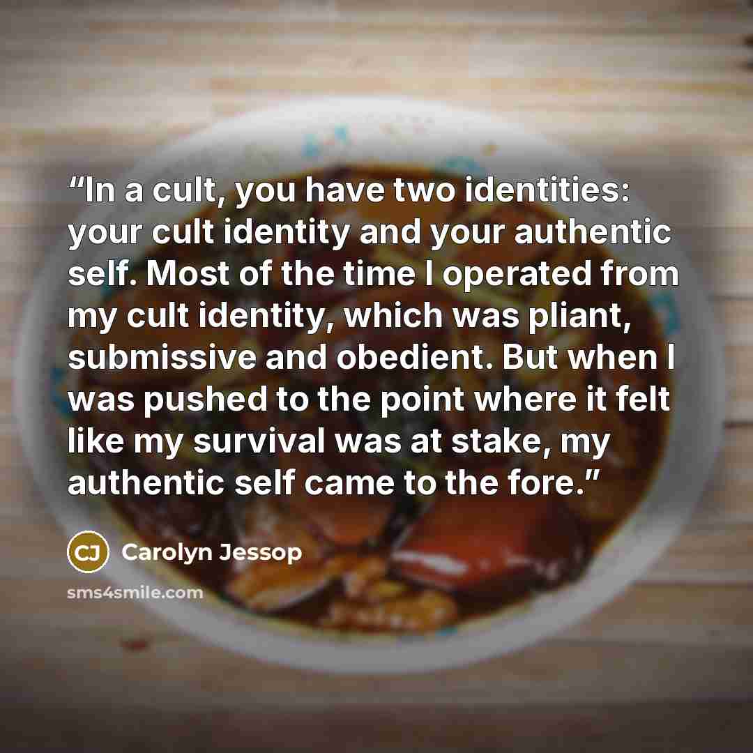 “In a cult, you have two identities: your cult identity and your authentic self. Most of the time I operated from my cult identity, which was pliant, submissive and obedient. But when I was pushed to the point where it felt like my survival was at stake, my authentic self came to the fore.” quote by Carolyn Jessop