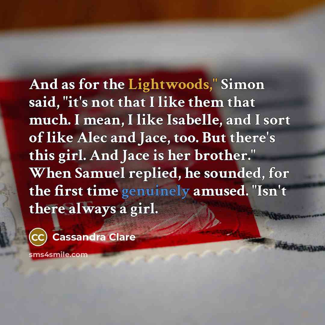 “And as for the Lightwoods," Simon said, "it's not that I like them that much. I mean, I like Isabelle, and I sort of like Alec and Jace, too. But there's this girl. And Jace is her brother." When Samuel replied, he sounded, for the first time genuinely amused. "Isn't there always a girl.” quote by Cassandra Clare