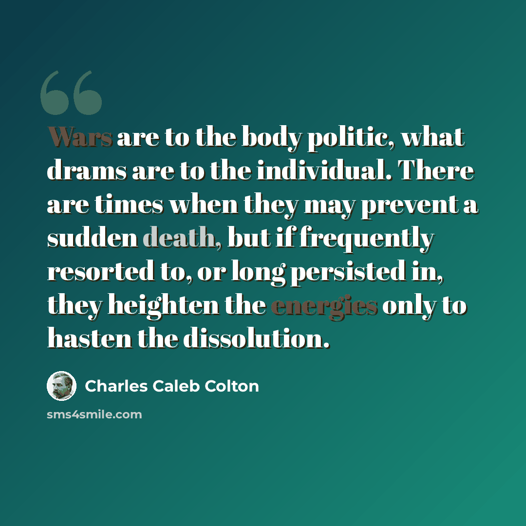 “Wars are to the body politic, what drams are to the individual. There are times when they may prevent a sudden death, but if frequently resorted to, or long persisted in, they heighten the energies only to hasten the dissolution.” quote by Charles Caleb Colton