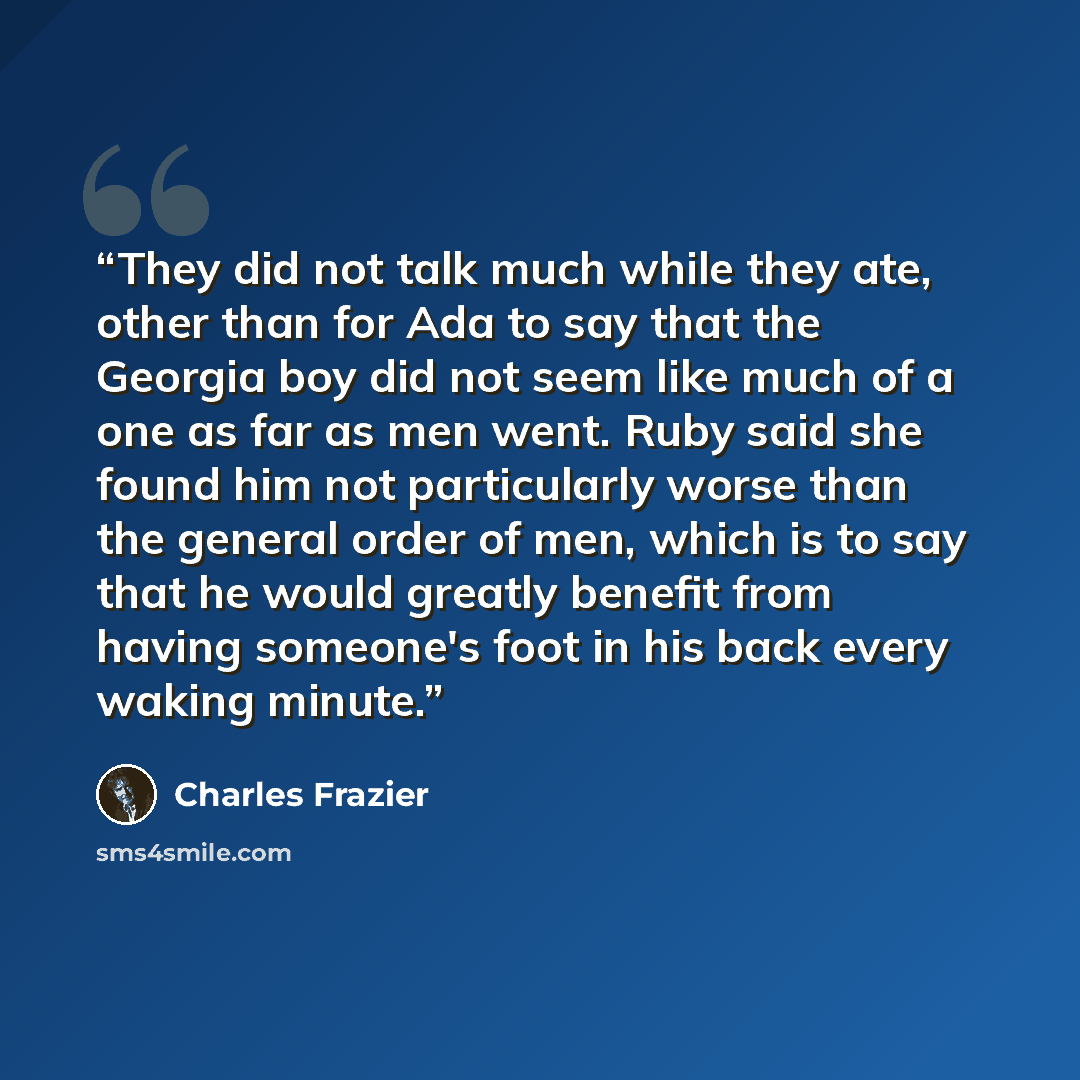 “They did not talk much while they ate, other than for Ada to say that the Georgia boy did not seem like much of a one as far as men went. Ruby said she found him not particularly worse than the general order of men, which is to say that he would greatly benefit from having someone's foot in his…” quote by Charles Frazier