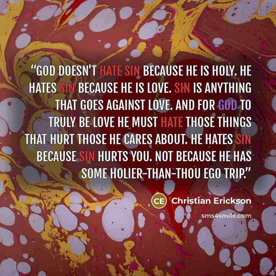 “God doesn't hate sin because He is holy. He hates sin because He is love. Sin is anything that goes against love. And for God to truly be love He must hate those things that hurt those He cares about. He hates sin because sin hurts you. Not because He has some holier-than-thou ego trip.” quote by Christian Erickson