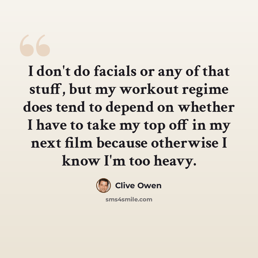 “I don't do facials or any of that stuff, but my workout regime does tend to depend on whether I have to take my top off in my next film because otherwise I know I'm too heavy.” quote by Clive Owen
