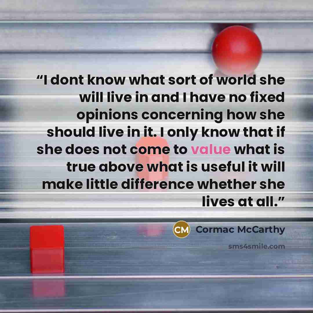 “I dont know what sort of world she will live in and I have no fixed opinions concerning how she should live in it. I only know that if she does not come to value what is true above what is useful it will make little difference whether she lives at all.” quote by Cormac McCarthy