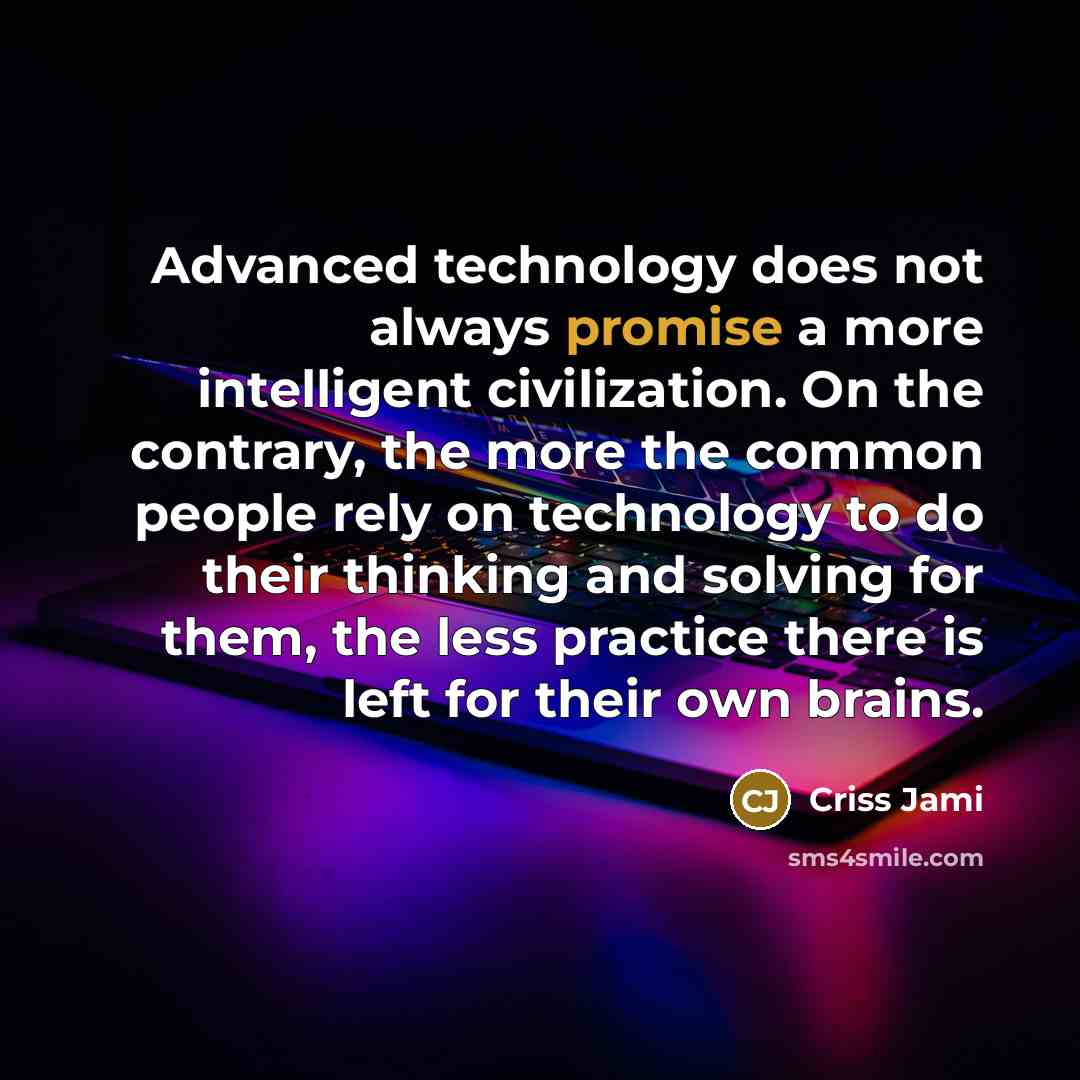 “Advanced technology does not always promise a more intelligent civilization. On the contrary, the more the common people rely on technology to do their thinking and solving for them, the less practice there is left for their own brains.” quote by Criss Jami